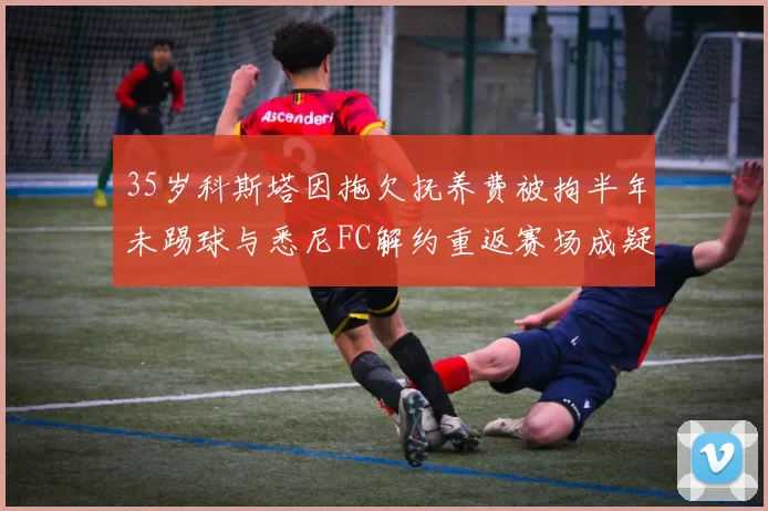 35岁科斯塔因拖欠抚养费被拘半年未踢球与悉尼FC解约重返赛场成疑