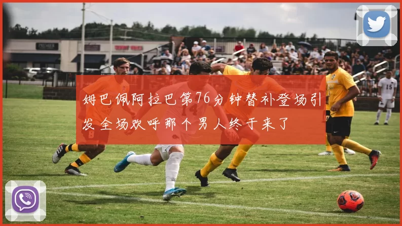 姆巴佩阿拉巴第76分钟替补登场引发全场欢呼那个男人终于来了