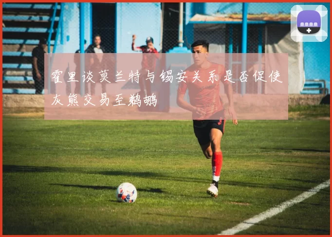 霍里谈莫兰特与锡安关系是否促使灰熊交易至鹈鹕